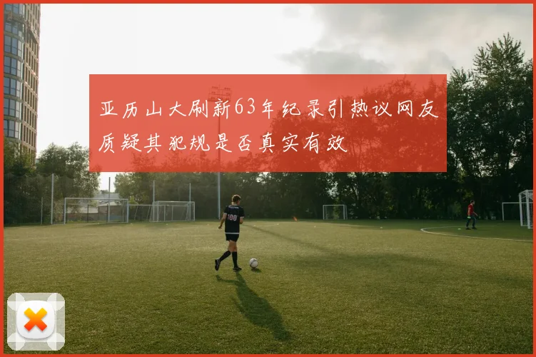 亚历山大刷新63年纪录引热议网友质疑其犯规是否真实有效
