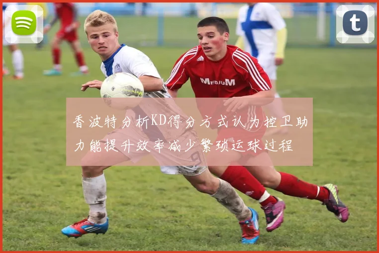 香波特分析KD得分方式认为控卫助力能提升效率减少繁琐运球过程