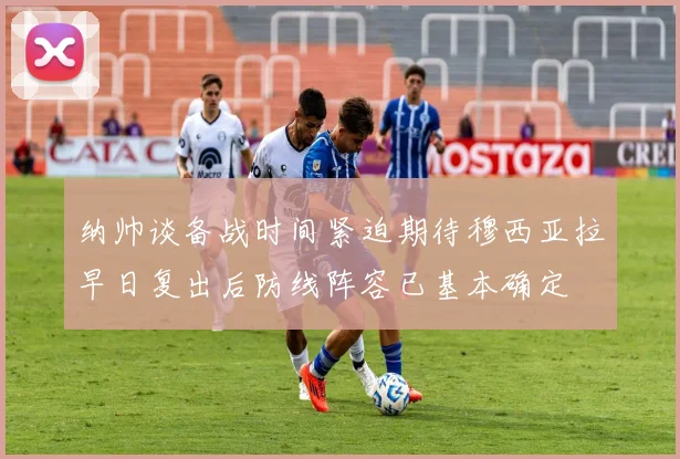 纳帅谈备战时间紧迫期待穆西亚拉早日复出后防线阵容已基本确定