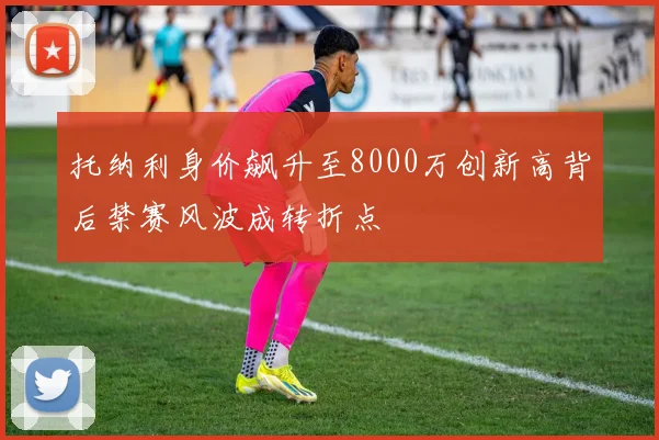 托纳利身价飙升至8000万创新高背后禁赛风波成转折点