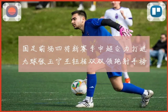 国足前场四将新赛季中超合力打进九球张玉宁王钰栋双双领跑射手榜