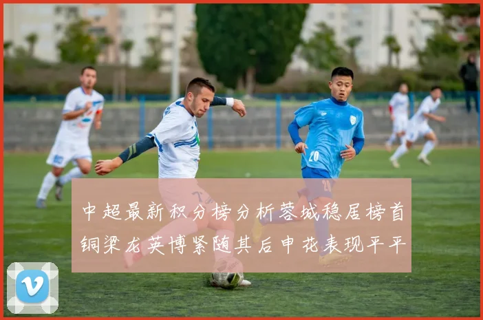 中超最新积分榜分析蓉城稳居榜首铜梁龙英博紧随其后申花表现平平仍需努力
