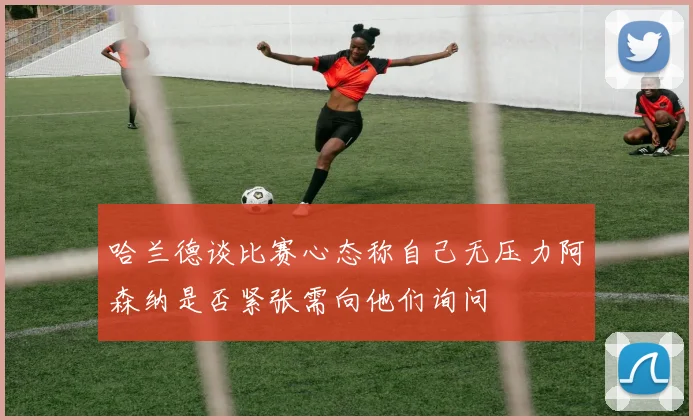 哈兰德谈比赛心态称自己无压力阿森纳是否紧张需向他们询问