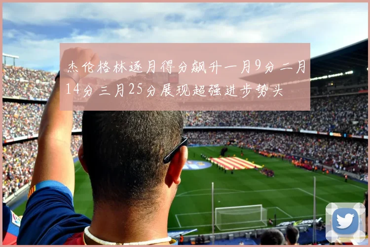 杰伦格林逐月得分飙升一月9分二月14分三月25分展现超强进步势头