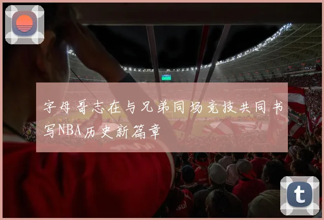 字母哥志在与兄弟同场竞技共同书写NBA历史新篇章
