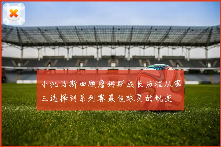 小托马斯回顾詹姆斯成长历程从第三选择到系列赛最佳球员的蜕变
