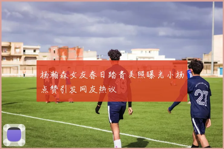 杨瀚森女友春日踏青美照曝光小杨点赞引发网友热议