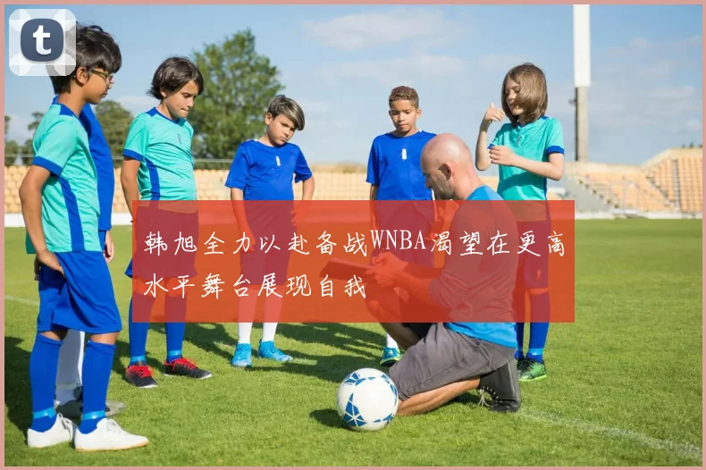 韩旭全力以赴备战WNBA渴望在更高水平舞台展现自我