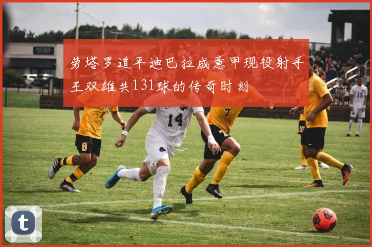 劳塔罗追平迪巴拉成意甲现役射手王双雄共131球的传奇时刻