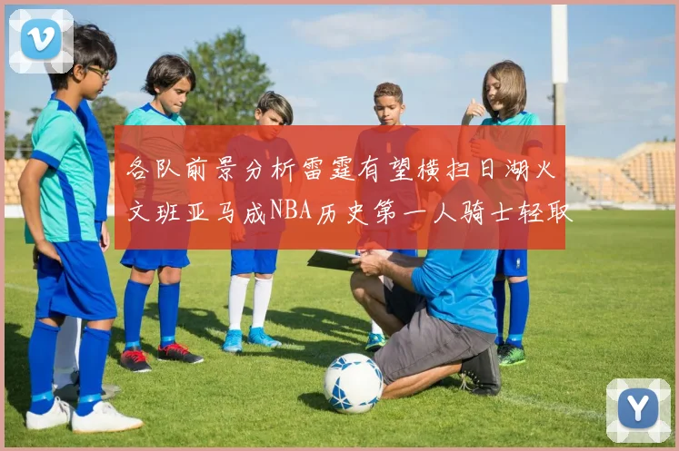 各队前景分析雷霆有望横扫日湖火文班亚马成NBA历史第一人骑士轻取猛龙