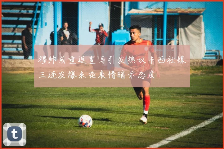 穆帅或重返皇马引发热议卡西社媒三连发爆米花表情暗示态度